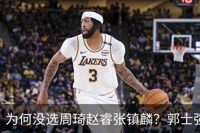 为何没选周琦赵睿张镇麟？郭士强说得很直白，太务实了，好样的！